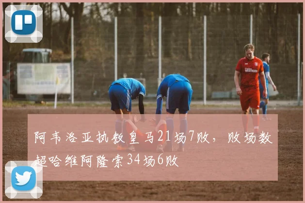 阿韦洛亚执教皇马21场7败，败场数超哈维阿隆索34场6败