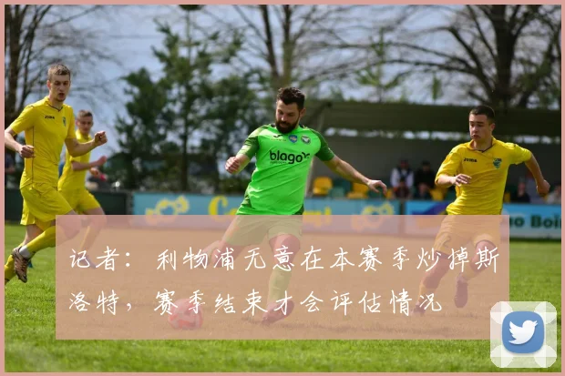 记者：利物浦无意在本赛季炒掉斯洛特，赛季结束才会评估情况