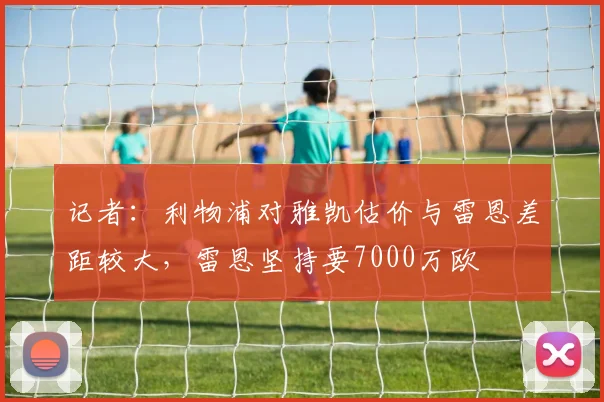 记者：利物浦对雅凯估价与雷恩差距较大，雷恩坚持要7000万欧
