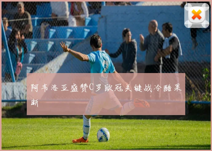 阿韦洛亚盛赞C罗欧冠关键战冷酷果断