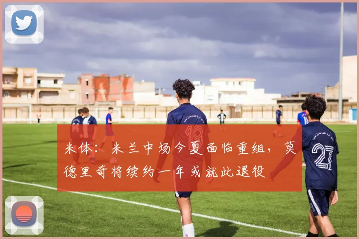 米体：米兰中场今夏面临重组，莫德里奇将续约一年或就此退役